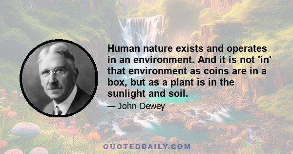 Human nature exists and operates in an environment. And it is not 'in' that environment as coins are in a box, but as a plant is in the sunlight and soil.