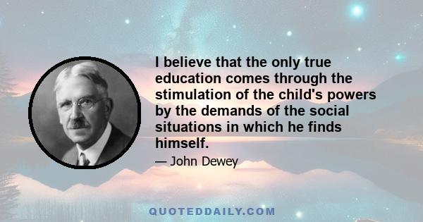 I believe that the only true education comes through the stimulation of the child's powers by the demands of the social situations in which he finds himself.