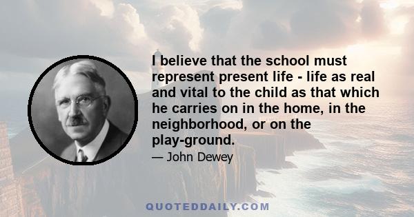 I believe that the school must represent present life - life as real and vital to the child as that which he carries on in the home, in the neighborhood, or on the play-ground.