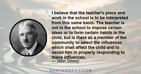 I believe that the teacher's place and work in the school is to be interpreted from this same basis. The teacher is not in the school to impose certain ideas or to form certain habits in the child, but is there as a