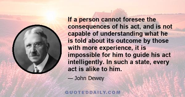 If a person cannot foresee the consequences of his act, and is not capable of understanding what he is told about its outcome by those with more experience, it is impossible for him to guide his act intelligently. In