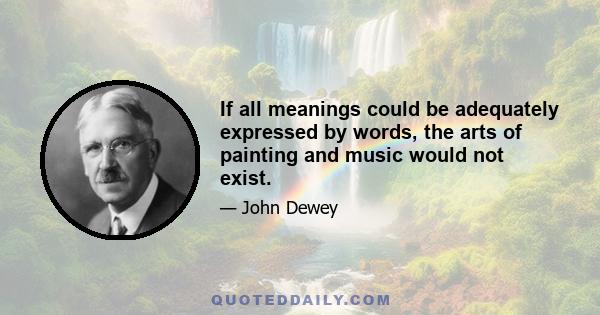 If all meanings could be adequately expressed by words, the arts of painting and music would not exist.