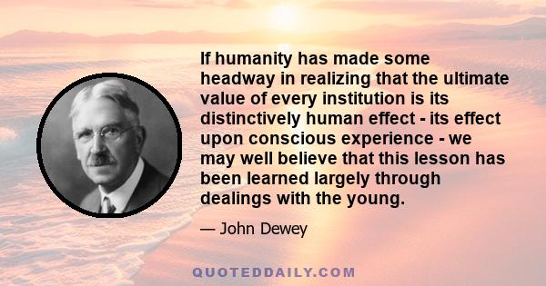 If humanity has made some headway in realizing that the ultimate value of every institution is its distinctively human effect - its effect upon conscious experience - we may well believe that this lesson has been