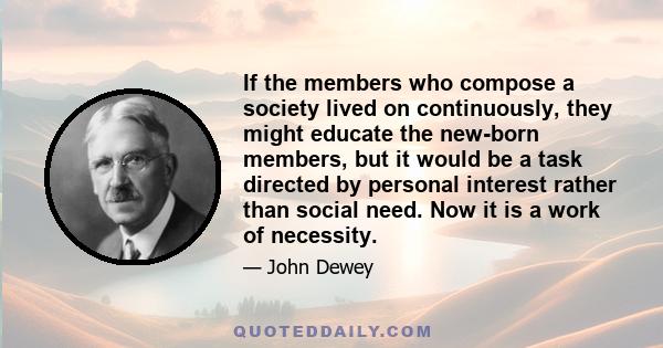 If the members who compose a society lived on continuously, they might educate the new-born members, but it would be a task directed by personal interest rather than social need. Now it is a work of necessity.