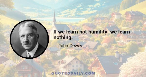 If we learn not humility, we learn nothing.