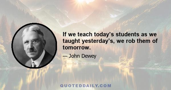 If we teach today’s students as we taught yesterday’s, we rob them of tomorrow.