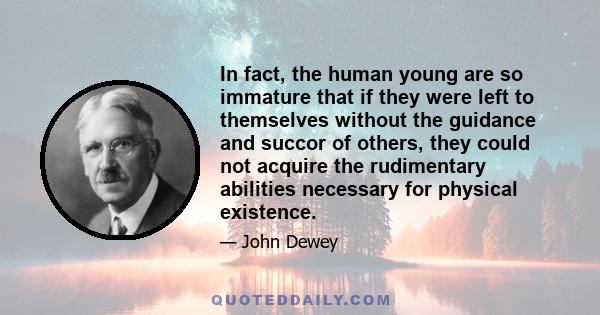 In fact, the human young are so immature that if they were left to themselves without the guidance and succor of others, they could not acquire the rudimentary abilities necessary for physical existence.