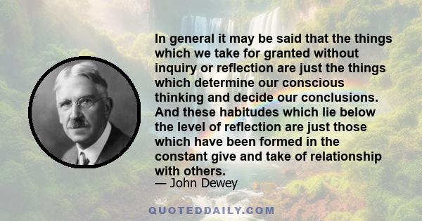 In general it may be said that the things which we take for granted without inquiry or reflection are just the things which determine our conscious thinking and decide our conclusions. And these habitudes which lie