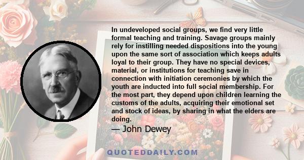 In undeveloped social groups, we find very little formal teaching and training. Savage groups mainly rely for instilling needed dispositions into the young upon the same sort of association which keeps adults loyal to