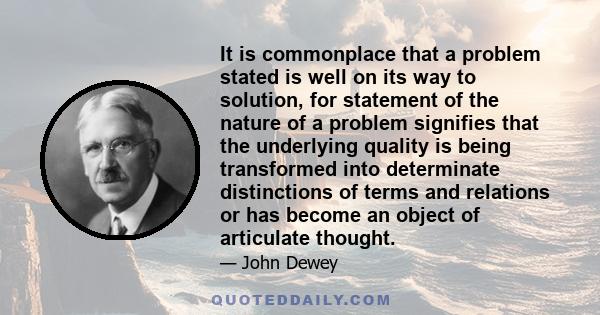 It is commonplace that a problem stated is well on its way to solution, for statement of the nature of a problem signifies that the underlying quality is being transformed into determinate distinctions of terms and