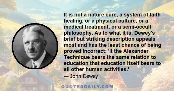 It is not a nature cure, a system of faith healing, or a physical culture, or a medical treatment, or a semi-occult philosophy. As to what it is, Dewey's brief but striking description appeals most and has the least