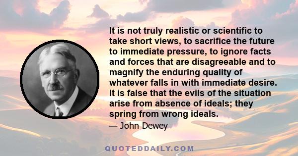 It is not truly realistic or scientific to take short views, to sacrifice the future to immediate pressure, to ignore facts and forces that are disagreeable and to magnify the enduring quality of whatever falls in with