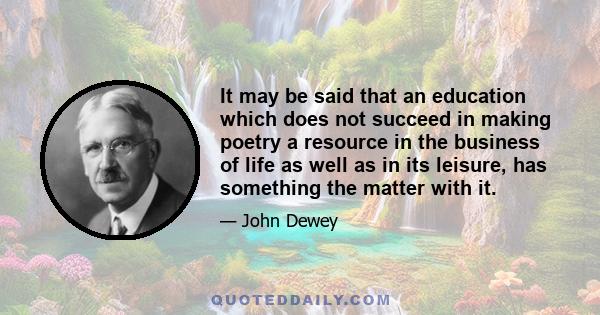 It may be said that an education which does not succeed in making poetry a resource in the business of life as well as in its leisure, has something the matter with it.