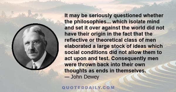 It may be seriously questioned whether the philosophies... which isolate mind and set it over against the world did not have their origin in the fact that the reflective or theoretical class of men elaborated a large