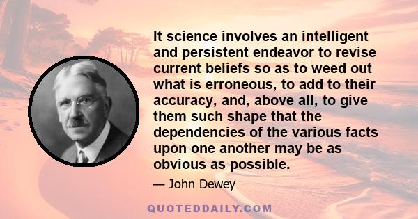 It science involves an intelligent and persistent endeavor to revise current beliefs so as to weed out what is erroneous, to add to their accuracy, and, above all, to give them such shape that the dependencies of the