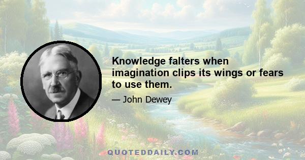 Knowledge falters when imagination clips its wings or fears to use them.