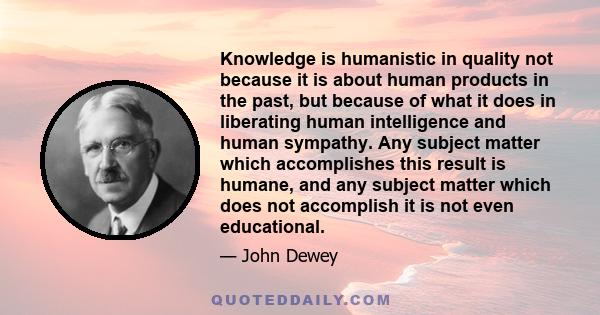 Knowledge is humanistic in quality not because it is about human products in the past, but because of what it does in liberating human intelligence and human sympathy. Any subject matter which accomplishes this result