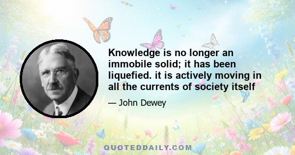 Knowledge is no longer an immobile solid; it has been liquefied. it is actively moving in all the currents of society itself