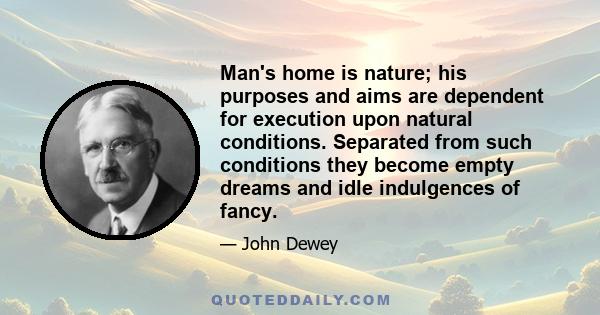 Man's home is nature; his purposes and aims are dependent for execution upon natural conditions. Separated from such conditions they become empty dreams and idle indulgences of fancy.