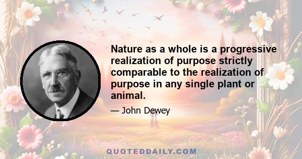 Nature as a whole is a progressive realization of purpose strictly comparable to the realization of purpose in any single plant or animal.