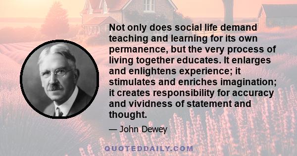 Not only does social life demand teaching and learning for its own permanence, but the very process of living together educates. It enlarges and enlightens experience; it stimulates and enriches imagination; it creates