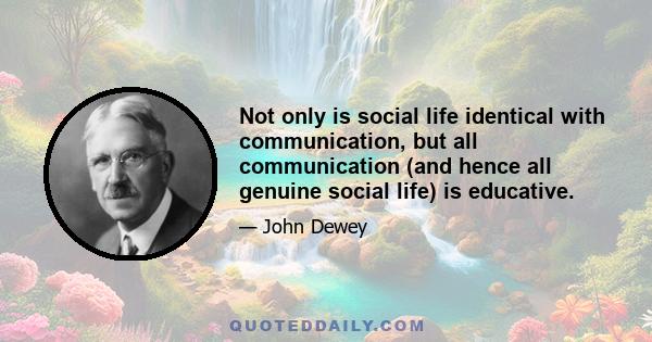 Not only is social life identical with communication, but all communication (and hence all genuine social life) is educative.