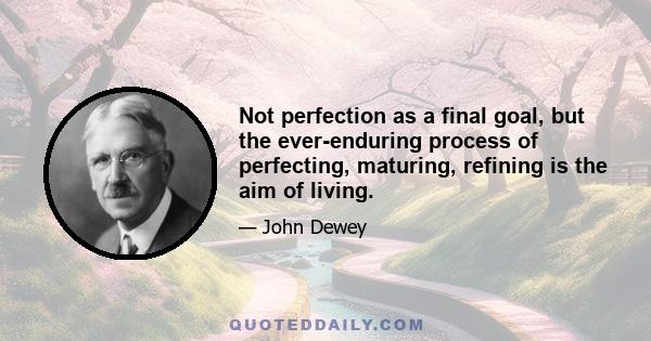 Not perfection as a final goal, but the ever-enduring process of perfecting, maturing, refining is the aim of living.