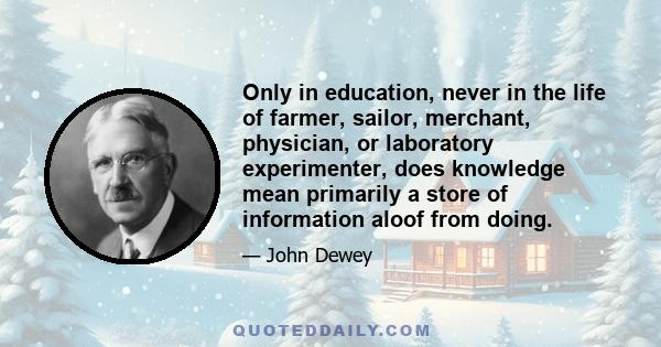 Only in education, never in the life of farmer, sailor, merchant, physician, or laboratory experimenter, does knowledge mean primarily a store of information aloof from doing.