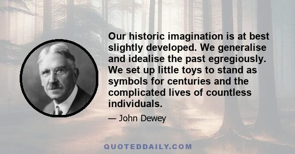 Our historic imagination is at best slightly developed. We generalise and idealise the past egregiously. We set up little toys to stand as symbols for centuries and the complicated lives of countless individuals.