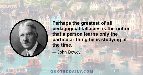 Perhaps the greatest of all pedagogical fallacies is the notion that a person learns only the particular thing he is studying at the time.