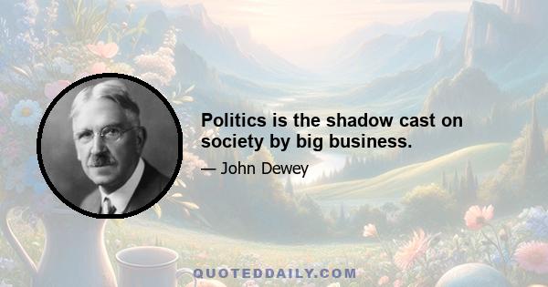 Politics is the shadow cast on society by big business.