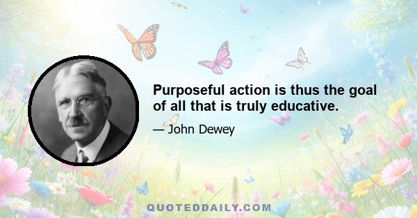 Purposeful action is thus the goal of all that is truly educative.