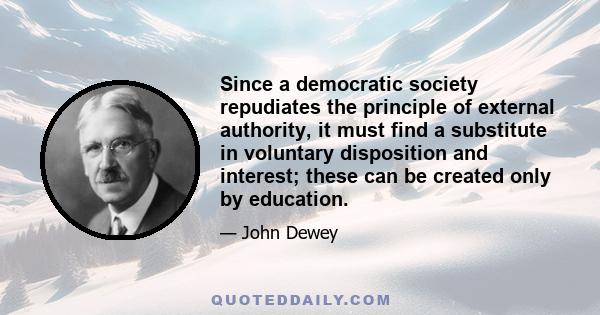 Since a democratic society repudiates the principle of external authority, it must find a substitute in voluntary disposition and interest; these can be created only by education.