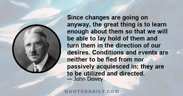 Since changes are going on anyway, the great thing is to learn enough about them so that we will be able to lay hold of them and turn them in the direction of our desires. Conditions and events are neither to be fled