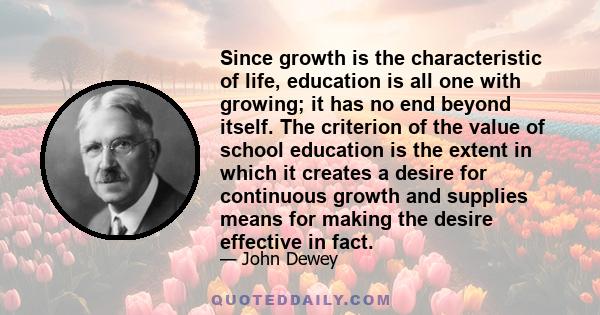 Since growth is the characteristic of life, education is all one with growing; it has no end beyond itself. The criterion of the value of school education is the extent in which it creates a desire for continuous growth 