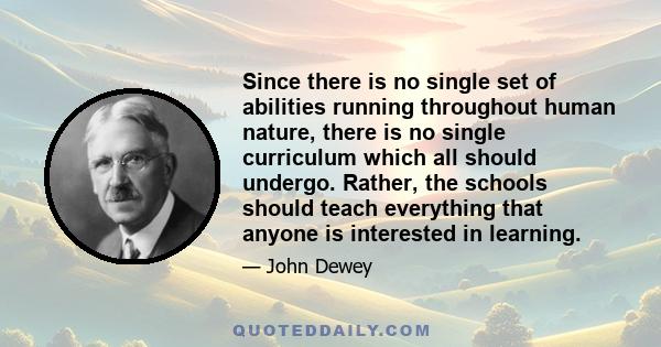 Since there is no single set of abilities running throughout human nature, there is no single curriculum which all should undergo. Rather, the schools should teach everything that anyone is interested in learning.