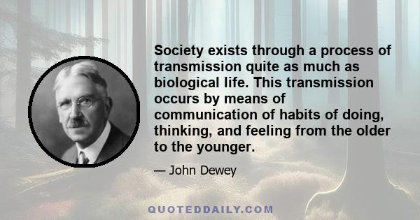 Society exists through a process of transmission quite as much as biological life. This transmission occurs by means of communication of habits of doing, thinking, and feeling from the older to the younger.