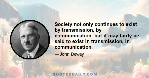 Society not only continues to exist by transmission, by communication, but it may fairly be said to exist in transmission, in communication.