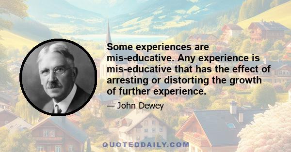 Some experiences are mis-educative. Any experience is mis-educative that has the effect of arresting or distorting the growth of further experience.