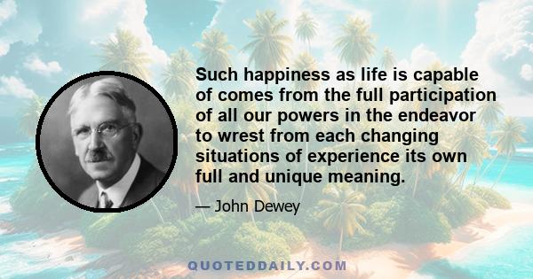 Such happiness as life is capable of comes from the full participation of all our powers in the endeavor to wrest from each changing situations of experience its own full and unique meaning.