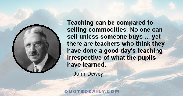 Teaching can be compared to selling commodities. No one can sell unless someone buys ... yet there are teachers who think they have done a good day's teaching irrespective of what the pupils have learned.