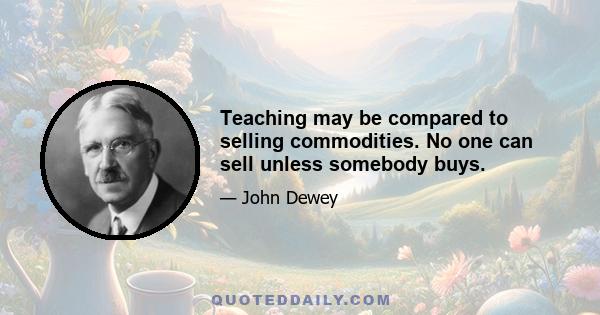 Teaching may be compared to selling commodities. No one can sell unless somebody buys.