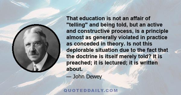 That education is not an affair of telling and being told, but an active and constructive process, is a principle almost as generally violated in practice as conceded in theory. Is not this deplorable situation due to