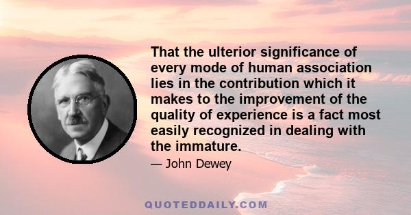 That the ulterior significance of every mode of human association lies in the contribution which it makes to the improvement of the quality of experience is a fact most easily recognized in dealing with the immature.