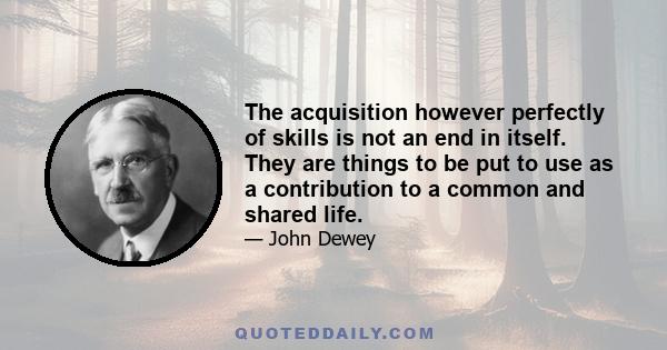 The acquisition however perfectly of skills is not an end in itself. They are things to be put to use as a contribution to a common and shared life.