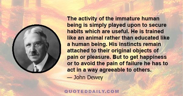 The activity of the immature human being is simply played upon to secure habits which are useful. He is trained like an animal rather than educated like a human being. His instincts remain attached to their original