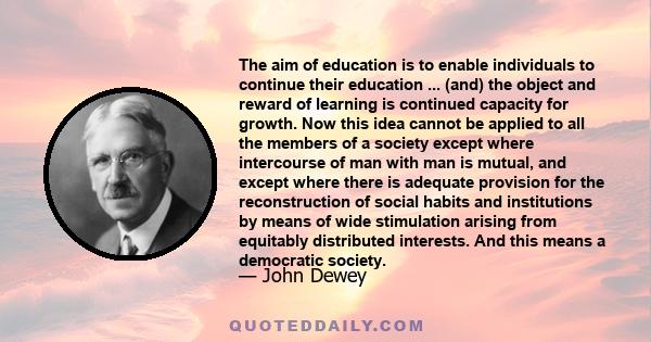 The aim of education is to enable individuals to continue their education ... (and) the object and reward of learning is continued capacity for growth. Now this idea cannot be applied to all the members of a society