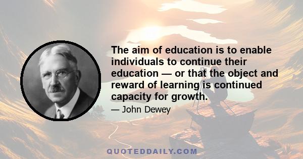 The aim of education is to enable individuals to continue their education — or that the object and reward of learning is continued capacity for growth.