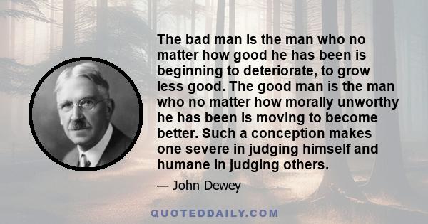 The bad man is the man who no matter how good he has been is beginning to deteriorate, to grow less good. The good man is the man who no matter how morally unworthy he has been is moving to become better. Such a