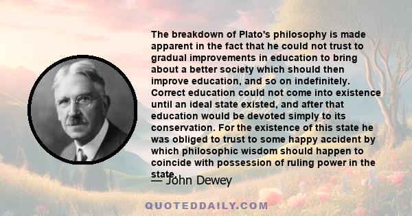 The breakdown of Plato's philosophy is made apparent in the fact that he could not trust to gradual improvements in education to bring about a better society which should then improve education, and so on indefinitely.